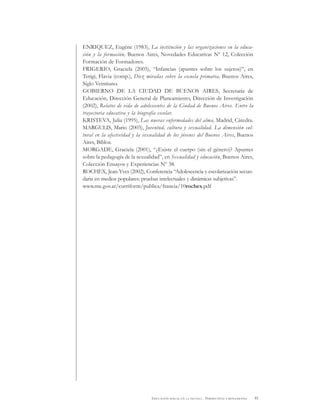 81EDUCACIÓN SEXUAL EN LA ESCUELA . PERSPECTIVAS Y REFLEXIONES
ENRIQUEZ, Eugène (1983), La institución y las organizaciones en la educa-
ción y la formación, Buenos Aires, Novedades Educativas Nº 12, Colección
Formación de Formadores.
FRIGERIO, Graciela (2005), “Infancias (apuntes sobre los sujetos)”, en
Terigi, Flavia (comp.), Diez miradas sobre la escuela primaria, Buenos Aires,
Siglo Veintiuno.
GOBIERNO DE LA CIUDAD DE BUENOS AIRES, Secretaría de
Educación, Dirección General de Planeamiento, Dirección de Investigación
(2002), Relatos de vida de adolescentes de la Ciudad de Buenos Aires. Entre la
trayectoria educativa y la biografía escolar.
KRISTEVA, Julia (1995), Las nuevas enfermedades del alma, Madrid, Cátedra.
MARGULIS, Mario (2003), Juventud, cultura y sexualidad. La dimensión cul-
tural en la afectividad y la sexualidad de los jóvenes del Buenos Aires, Buenos
Aires, Biblos.
MORGADE, Graciela (2001), “¿Existe el cuerpo (sin el género)? Apuntes
sobre la pedagogía de la sexualidad”, en Sexualidad y educación, Buenos Aires,
Colección Ensayos y Experiencias Nº 38.
ROCHEX, Jean-Yves (2002), Conferencia “Adolescencia y escolarización secun-
daria en medios populares: pruebas intelectuales y dinámicas subjetivas”.
www.me.gov.ar/curriform/publica/francia/10rochex.pdf
 