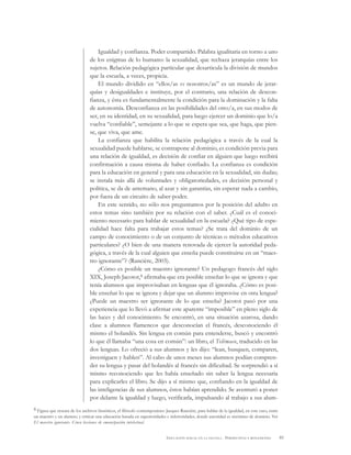 85EDUCACIÓN SEXUAL EN LA ESCUELA . PERSPECTIVAS Y REFLEXIONES
Igualdad y confianza. Poder compartido. Palabra igualitaria en torno a uno
de los enigmas de lo humano: la sexualidad, que rechaza jerarquías entre los
sujetos. Relación pedagógica particular que desarticula la división de mundos
que la escuela, a veces, propicia.
El mundo dividido en “ellos/as vs nosotros/as” es un mundo de jerar-
quías y desigualdades e instituye, por el contrario, una relación de descon-
fianza, y ésta es fundamentalmente la condición para la dominación y la falta
de autonomía. Desconfianza en las posibilidades del otro/a, en sus modos de
ser, en su identidad, en su sexualidad, para luego ejercer un dominio que lo/a
vuelva “confiable”, semejante a lo que se espera que sea, que haga, que pien-
se, que viva, que ame.
La confianza que habilita la relación pedagógica a través de la cual la
sexualidad puede hablarse, se contrapone al dominio, es condición previa para
una relación de igualdad, es decisión de confiar en alguien que luego recibirá
confirmación a causa misma de haber confiado. La confianza es condición
para la educación en general y para una educación en la sexualidad, sin dudas;
se instala más allá de voluntades y obligatoriedades, es decisión personal y
política, se da de antemano, al azar y sin garantías, sin esperar nada a cambio,
por fuera de un circuito de saber-poder.
En este sentido, no sólo nos preguntamos por la posición del adulto en
estos temas sino también por su relación con el saber. ¿Cuál es el conoci-
miento necesario para hablar de sexualidad en la escuela? ¿Qué tipo de espe-
cialidad hace falta para trabajar estos temas? ¿Se trata del dominio de un
campo de conocimiento o de un conjunto de técnicas o métodos educativos
particulares? ¿O bien de una manera renovada de ejercer la autoridad peda-
gógica, a través de la cual alguien que enseña puede constituirse en un “maes-
tro ignorante”? (Rancière, 2003).
¿Cómo es posible un maestro ignorante? Un pedagogo francés del siglo
XIX, Joseph Jacotot,8 afirmaba que era posible enseñar lo que se ignora y que
tenía alumnos que improvisaban en lenguas que él ignoraba. ¿Cómo es posi-
ble enseñar lo que se ignora y dejar que un alumno improvise en otra lengua?
¿Puede un maestro ser ignorante de lo que enseña? Jacotot pasó por una
experiencia que lo llevó a afirmar este aparente “imposible” en pleno siglo de
las luces y del conocimiento. Se encontró, en una situación azarosa, dando
clase a alumnos flamencos que desconocían el francés, desconociendo él
mismo el holandés. Sin lengua en común para entenderse, buscó y encontró
lo que él llamaba “una cosa en común”: un libro, el Telémaco, traducido en las
dos lenguas. Lo ofreció a sus alumnos y les dijo: “lean, busquen, comparen,
investiguen y hablen”. Al cabo de unos meses sus alumnos podían compren-
der su lengua y pasar del holandés al francés sin dificultad. Se sorprendió a sí
mismo reconociendo que les había enseñado sin saber la lengua necesaria
para explicarles el libro. Se dijo a sí mismo que, confiando en la igualdad de
las inteligencias de sus alumnos, éstos habían aprendido. Se aventuró a poner
por delante la igualdad y luego, verificarla, impulsando al trabajo a sus alum-
8 Figura que rescata de los archivos históricos, el filósofo contemporáneo Jacques Rancière, para hablar de la igualdad, en este caso, entre
un maestro y un alumno, y criticar una educación basada en superioridades e inferioridades, donde autoridad es sinónimo de dominio. Ver
El maestro ignorante. Cinco lecciones de emancipación intelectual.
 