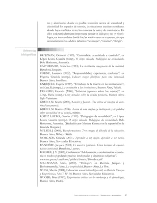 87EDUCACIÓN SEXUAL EN LA ESCUELA . PERSPECTIVAS Y REFLEXIONES
tes y alumnos/as donde es posible transmitir acerca de sexualidad y
afectividad: los espacios de tutorías, las situaciones escolares cotidianas
donde haya conflictos o no, los consejos de aula y de convivencia. En
ellos será particularmente importante pensar en diálogos y no en monó-
logos, en intercambios donde los/as adolescentes se expresen, sin que
necesariamente los adultos debamos “aconsejar”, “enseñar”, “dirigir”.
BRITZMAN, Deborah (1999), “Curiosidade, sexualidade e currículo”, en
López Louro, Guacira (comp.), O corpo educado. Pedagogías da sexualidade,
Belo Horizonte, Autentica.
CASTORIADIS, Cornelius (1983), La institución imaginaria de la sociedad,
Barcelona,Tusquets.
CORNU, Laurence (2002), “Responsabilidad, experiencia, confianza”, en
Frigerio, Graciela (comp.), Educar: rasgos filosóficos para una identidad,
Buenos Aires, Santillana.
ENRIQUEZ, Eugène (1989), “El trabajo de la muerte en las instituciones”,
en Kaes, R.(comp.), La institución y las instituciones, Buenos Aires, Paidós.
FRIGERIO, Graciela (2006), “Infancias (apuntes sobre los sujetos)”, en
Terigi, Flavia (comp.), Diez miradas sobre la escuela primaria, Buenos Aires,
Siglo Veintiuno.
GRECO, M. Beatriz (2006), Rancière y Jacotot. Una crítica al concepto de auto-
ridad (en prensa).
GRECO, M. Beatriz (2006). Acerca de una confianza instituyente y la palabra
sobre sexualidad en la escuela, mimeo.
LÓPEZ LOURO, Guacira (1999). “Pedagogias da sexualidade”, en López
Louro, Guacira (comp.), O corpo educado. Pedagogías da sexualidade, Belo
Horizonte, Autentica. (Traducido por Mariana Genna con la supervisión de
Graciela Morgade.)
MELICH, J. (2006), Transformaciones. Tres ensayos de filosofía de la educación.
Buenos Aires, Miño y Dávila.
MORGADE, Graciela (2001), Aprender a ser mujer, aprender a ser varón,
Buenos Aires, Novedades Educativas.
RANCIÈRE, Jacques (2003), El maestro ignorante. Cinco lecciones de emanci-
pación intelectual, Barcelona, Laertes.
ROCHEX, J. Y. (2002), Conferencia “Adolescencia y escolarización secunda-
ria en medios populares: pruebas intelectuales y dinámicas subjetivas”.
www.me.gov.ar/curriform/publica/francia/10rochex.pdf
SEGOVIANO, Mirta (2000), “Prólogo”, en Derrida, Jacques y
Dufourmantelle, Anne, La hospitalidad, Buenos Aires, La Flor.
WEISS, Martha (2001), Educación sexual infantil/juvenil, en Revista Ensayos
y Experiencias, Año 7, Nº 38, Buenos Aires, Novedades Educativas.
WOODS, Peter (1997), Experiencias críticas en la enseñanza y el aprendizaje,
Buenos Aires, Paidós.
Referencias
bibliográficas
 