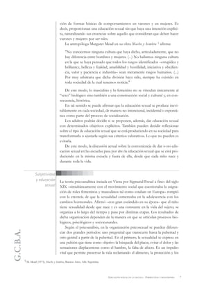 G.C.B.A.
7EDUCACIÓN SEXUAL EN LA ESCUELA . PERSPECTIVAS Y REFLEXIONES
ción de formas básicas de comportamientos en varones y en mujeres. Es
decir, proporcionan una educación sexual sin que haya una intención explíci-
ta, naturalizando sus creencias sobre aquello que consideran que deben hacer
varones y mujeres por ser tales.
La antropóloga Margaret Mead en su obra Macho y hembra 3 afirma:
"No conocemos ninguna cultura que haya dicho, articuladamente, que no
hay diferencia entre hombres y mujeres. (...) No hallamos ninguna cultura
en la que se haya pensado que todos los rasgos identificados –estupidez y
brillantez, belleza y fealdad, amabilidad y hostilidad, iniciativa y obedien-
cia, valor y paciencia e industria– sean meramente rasgos humanos. (...)
Por muy arbitraria que dicha división haya sido, siempre ha existido en
toda sociedad de la cual tenemos noticia."
De este modo, lo masculino y lo femenino no se vinculan únicamente al
“sexo” biológico sino también a una construcción social y cultural y, en con-
secuencia, histórica.
En tal sentido se puede afirmar que la educación sexual se produce inevi-
tablemente en cada sociedad, de manera no intencional, incidental o espontá-
nea como parte del proceso de socialización.
Los adultos podrán decidir si se proponen, además, dar educación sexual
con determinados objetivos explícitos. También pueden decidir reflexionar
sobre el tipo de educación sexual que se está produciendo en su sociedad para
transformarla o ajustarla según sus criterios valorativos. Lo que no pueden es
evitarla.
De este modo, la discusión actual sobre la conveniencia de dar o no edu-
cación sexual en las escuelas pasa por alto la educación sexual que se está pro-
duciendo en la misma escuela y fuera de ella, desde que cada niño nace y
durante toda la vida.
La teoría psicoanalítica inciada en Viena por Sigmund Freud a fines del siglo
XIX –simultáneamente con el movimiento social que cuestionaba la asigna-
ción de roles femeninos y masculinos tal como estaban en Europa– rompió
con la creencia de que la sexualidad comenzaba en la adolescencia con los
cambios hormonales. Afirmó –con gran escándalo en su época– que el niño
tiene sexualidad desde que nace y es una constante en la vida del sujeto; se
organiza a lo largo del tiempo y pasa por distintas etapas. Los resultados de
dicha organización dependen de la manera en que se articulan procesos bio-
lógicos, psicológicos y sociocuturales.
Según el psicoanálisis, en la organización psicosexual se pueden diferen-
ciar dos grandes períodos: uno pregenital que transcurre hasta la pubertad y
otro genital a partir de la pubertad. En el primero, la sexualidad se expresa en
una pulsión que tiene como objetivo la búsqueda del placer, evitar el dolor y las
sensaciones displacenteras como el hambre, la falta de afecto. Es un impulso
vital que permite preservar la vida reclamando el alimento, la protección y los
3 M. Mead (1973), Macho y hembra, Buenos Aires, Alfa Argentina.
Subjetividad
y educación
sexual
 