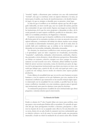 89EDUCACIÓN SEXUAL EN LA ESCUELA . PERSPECTIVAS Y REFLEXIONES
“resuelta” rápida y eficazmente para continuar con una vida institucional
“normal”, sino que se constituye como un aspecto inherente a la tarea, un
motor para el cambio, una fuente de transformaciones y de desafíos hacien-
do lugar a lo que no siempre es deseable, pero se presenta y tiene lugar.
La idea de que el conflicto es un obstáculo supone que hay allí un agre-
gado indeseable, un mero escollo que, una vez sacado del camino, permite
dar continuidad a lo que venía siendo. Supone una imagen un tanto ideal de
las instituciones, de lo que los otros proponen o demandan en ellas y de lo
social, pensado en tanto espacio conflictivo, posible de ser abarcado y abor-
dado en su totalidad, armonioso, sin fragmentos o fracturas.
Es preciso reconocer que la situación conflictiva en las instituciones está
allí, forma parte de los escenarios escolares, no como un accesorio sino como
aspecto inherente y constitutivo del trabajo de educar; muchas veces emerge
y se actualiza en determinados momentos, pero no sale de la nada, tiene un
sentido dado por condiciones que ya estaban en las instituciones y que
demandan ser reconocidas, trabajadas, elaboradas, encauzadas.
No obstante, las situaciones conflictivas como motores para el cambio
y el aprendizaje –para ser tales– requieren ser visualizadas, reconocidas,
“aceptadas”, explicitadas, trabajadas colectivamente, analizadas, objetiva-
das, pensadas a cierta distancia y desde diferentes perspectivas. Demandan
un trabajo en conjunto, colectivo, siempre con otros, aunque no necesa-
riamente en total acuerdo con otros. Asimismo, deben habilitar la posibi-
lidad de ejercer acciones necesarias, tomas de decisión por parte de algu-
nos de los protagonistas institucionales que dejen una marca, un trazo, una
señal que indique que, a partir de allí, no todo será igual que antes y que,
a partir de este trabajo, nuevos modos de relación entre sujetos pueden
producirse.
Como dijimos, la sexualidad tiene que ver con los seres humanos en tanto
humanos y con los espacios en los que habitamos, por esto, muchas de las
situaciones conflictivas que transcurren en las escuelas incluyen algún aspec-
to relacionado con la sexualidad. En este sentido, es posible hacer de situa-
ciones conflictivas vinculadas con estas temáticas, espacios para el aprendi-
zaje institucional, tanto para los alumnos como para los docentes.
A continuación proponemos el análisis de casos institucionales que abren
preguntas y orientan criterios para la intervención.
La historia de Guido
Guido es alumno de 5º año. Cuando faltan seis meses para recibirse, tiene
que pasar a otra escuela para finalizar allí su secundaria. Un episodio de agre-
sión del que fuera protagonista movilizó a docentes, preceptores y alum-
nos/as al punto de no ser ya aceptado entre ellos/as. En una discusión con
su novia, dentro de un aula, Guido la zamarreó nervioso reclamándole que
su relación volviera a ser la de antes. La joven pidió ayuda, una preceptora
intercedió y Guido no toleró la mediación de un tercero entre ellos. Insultó
 