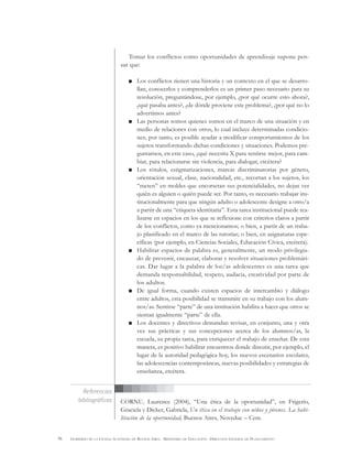 96 GOBIERNO DE LA CIUDAD AUTÓNOMA DE BUENOS AIRES . MINISTERIO DE EDUCACIÓN . DIRECCIÓN GENERAL DE PLANEAMIENTO
Tomar los conflictos como oportunidades de aprendizaje supone pen-
sar que:
Los conflictos tienen una historia y un contexto en el que se desarro-
llan, conocerlos y comprenderlos es un primer paso necesario para su
resolución, preguntándose, por ejemplo, ¿por qué ocurre esto ahora?,
¿qué pasaba antes?, ¿de dónde proviene este problema?, ¿por qué no lo
advertimos antes?
Las personas somos quienes somos en el marco de una situación y en
medio de relaciones con otros, lo cual incluye determinadas condicio-
nes; por tanto, es posible ayudar a modificar comportamientos de los
sujetos transformando dichas condiciones y situaciones. Podemos pre-
guntarnos, en este caso, ¿qué necesita X para sentirse mejor, para cam-
biar, para relacionarse sin violencia, para dialogar, etcétera?
Los rótulos, estigmatizaciones, marcas discriminatorias por género,
orientación sexual, clase, nacionalidad, etc., recortan a los sujetos, los
“meten” en moldes que encorsetan sus potencialidades, no dejan ver
quién es alguien o quién puede ser. Por tanto, es necesario trabajar ins-
titucionalmente para que ningún adulto o adolescente designe a otro/a
a partir de una “etiqueta identitaria”. Esta tarea institucional puede rea-
lizarse en espacios en los que se reflexione con criterios claros a partir
de los conflictos, como ya mencionamos; o bien, a partir de un traba-
jo planificado en el marco de las tutorías; o bien, en asignaturas espe-
cíficas (por ejemplo, en Ciencias Sociales, Educación Cívica, etcétera).
Habilitar espacios de palabra es, generalmente, un modo privilegia-
do de prevenir, encauzar, elaborar y resolver situaciones problemáti-
cas. Dar lugar a la palabra de los/as adolescentes es una tarea que
demanda responsabilidad, respeto, audacia, creatividad por parte de
los adultos.
De igual forma, cuando existen espacios de intercambio y diálogo
entre adultos, esta posibilidad se transmite en su trabajo con los alum-
nos/as. Sentirse “parte” de una institución habilita a hacer que otros se
sientan igualmente “parte” de ella.
Los docentes y directivos demandan revisar, en conjunto, una y otra
vez sus prácticas y sus concepciones acerca de los alumnos/as, la
escuela, su propia tarea, para enriquecer el trabajo de enseñar. De esta
manera, es positivo habilitar encuentros donde discutir, por ejemplo, el
lugar de la autoridad pedagógica hoy, los nuevos escenarios escolares,
las adolescencias contemporáneas, nuevas posibilidades y estrategias de
enseñanza, etcétera.
CORNU, Laurence (2004), “Una ética de la oportunidad”, en Frigerio,
Graciela y Dicker, Gabriela, Un ética en el trabajo con niños y jóvenes. La habi-
litación de la oportunidad, Buenos Aires, Noveduc – Cem.
Referencias
bibliográficas
 