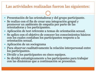 Las actividades realizadas fueron las siguientes:
 Presentación de las orientadoras y del grupo participante.
 Se realizo con el fin de crear una integración grupal y
promover un ambiente de empatía por parte de las
orientadoras y los participantes.
 Aplicación de test referente a temas de orientación sexual.
 Se aplico con el objetivo de conocer los conocimientos básicos
con los cuales contaban los participantes respecto a la
orientación sexual.
 Aplicación de un sociograma
 Para observar cualitativamente la relación interpersonal entre
los participantes.
 Dividir a los participantes en cinco equipos.
 Se dividió estratégicamente a los participantes para trabajar
con las dinámicas que a continuación se presentan.
 
