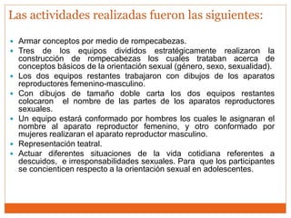  Armar conceptos por medio de rompecabezas.
 Tres de los equipos divididos estratégicamente realizaron la
construcción de rompecabezas los cuales trataban acerca de
conceptos básicos de la orientación sexual (género, sexo, sexualidad).
 Los dos equipos restantes trabajaron con dibujos de los aparatos
reproductores femenino-masculino.
 Con dibujos de tamaño doble carta los dos equipos restantes
colocaron el nombre de las partes de los aparatos reproductores
sexuales.
 Un equipo estará conformado por hombres los cuales le asignaran el
nombre al aparato reproductor femenino, y otro conformado por
mujeres realizaran el aparato reproductor masculino.
 Representación teatral.
 Actuar diferentes situaciones de la vida cotidiana referentes a
descuidos, e irresponsabilidades sexuales. Para que los participantes
se concienticen respecto a la orientación sexual en adolescentes.
Las actividades realizadas fueron las siguientes:
 