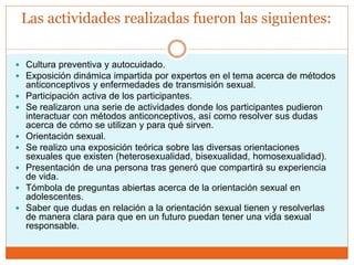 Las actividades realizadas fueron las siguientes:
 Cultura preventiva y autocuidado.
 Exposición dinámica impartida por expertos en el tema acerca de métodos
anticonceptivos y enfermedades de transmisión sexual.
 Participación activa de los participantes.
 Se realizaron una serie de actividades donde los participantes pudieron
interactuar con métodos anticonceptivos, así como resolver sus dudas
acerca de cómo se utilizan y para qué sirven.
 Orientación sexual.
 Se realizo una exposición teórica sobre las diversas orientaciones
sexuales que existen (heterosexualidad, bisexualidad, homosexualidad).
 Presentación de una persona tras generó que compartirá su experiencia
de vida.
 Tómbola de preguntas abiertas acerca de la orientación sexual en
adolescentes.
 Saber que dudas en relación a la orientación sexual tienen y resolverlas
de manera clara para que en un futuro puedan tener una vida sexual
responsable.
 