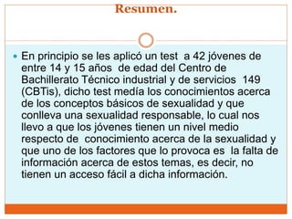 Resumen.
 En principio se les aplicó un test a 42 jóvenes de
entre 14 y 15 años de edad del Centro de
Bachillerato Técnico industrial y de servicios 149
(CBTis), dicho test medía los conocimientos acerca
de los conceptos básicos de sexualidad y que
conlleva una sexualidad responsable, lo cual nos
llevo a que los jóvenes tienen un nivel medio
respecto de conocimiento acerca de la sexualidad y
que uno de los factores que lo provoca es la falta de
información acerca de estos temas, es decir, no
tienen un acceso fácil a dicha información.
 