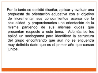 Por lo tanto se decidió diseñar, aplicar y evaluar una
propuesta de orientación educativa con el objetivo
de incrementar sus conocimientos acerca de la
sexualidad y proporcionarles una orientación de la
misma partiendo de sus mismas dudas que
presentan respecto a este tema. Además se les
aplicó un sociograma para identificar la estructura
del grupo encontrando que aun no se encuentra
muy definida dado que es el primer año que cursan
juntos.
 