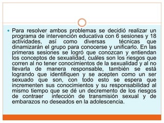  Para resolver ambos problemas se decidió realizar un
programa de intervención educativa con 6 sesiones y 18
actividades, así como diversas técnicas que
dinamizarán el grupo para conocerse y unificarlo. En las
primeras sesiones se logró que conozcan y entiendan
los conceptos de sexualidad, cuáles son los riesgos que
corren al no tener conocimientos de la sexualidad y al no
llevarla de manera responsable, también se está
logrando que identifiquen y se acepten como un ser
sexuado que son, con todo esto se espera que
incrementen sus conocimientos y su responsabilidad al
mismo tiempo que se dé un decremento de los riesgos
de contraer infección de transmisión sexual y de
embarazos no deseados en la adolescencia.
 