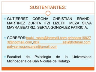 SUSTENTANTES:
 GUTIERREZ CORONA CHRISTIAN ERANDI,
MARTINEZ ZURITA ITZI LIZETH, MEZA SILVA
MAYRA BEATRIZ, SERNA GONZALEZ PATRICIA.
 CORREOS:tsuki_rasta@hotmail.com,princess19927
3@hotmail.com,itzili zet@hotmail.com,
patysernagonzalez@gmail.com
 Facultad de Psicología de la Universidad
Michoacana de San Nicolás de Hidalgo
 
