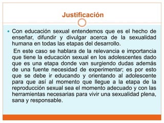Justificación
 Con educación sexual entendemos que es el hecho de
enseñar, difundir y divulgar acerca de la sexualidad
humana en todas las etapas del desarrollo.
En este caso se hablara de la relevancia e importancia
que tiene la educación sexual en los adolescentes dado
que es una etapa donde van surgiendo dudas además
de una fuente necesidad de experimentar; es por esto
que se debe ir educando y orientando al adolescente
para que así al momento que llegue a la etapa de la
reproducción sexual sea el momento adecuado y con las
herramientas necesarias para vivir una sexualidad plena,
sana y responsable.
 