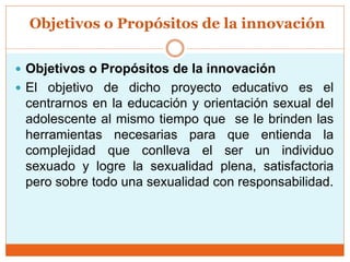 Objetivos o Propósitos de la innovación
 Objetivos o Propósitos de la innovación
 El objetivo de dicho proyecto educativo es el
centrarnos en la educación y orientación sexual del
adolescente al mismo tiempo que se le brinden las
herramientas necesarias para que entienda la
complejidad que conlleva el ser un individuo
sexuado y logre la sexualidad plena, satisfactoria
pero sobre todo una sexualidad con responsabilidad.
 