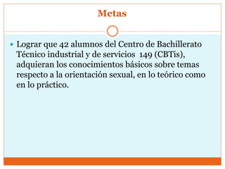 Metas
 Lograr que 42 alumnos del Centro de Bachillerato
Técnico industrial y de servicios 149 (CBTis),
adquieran los conocimientos básicos sobre temas
respecto a la orientación sexual, en lo teórico como
en lo práctico.
 
