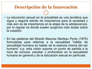 Descripción de la Innovación
 La educación sexual en la actualidad es una temática que
sigue y seguirá siendo de importancia para la sociedad y
más aún es de importancia en la etapa de la adolescencia,
por lo regular es donde suelen surgirnos más dudas sobre
la cuestión.
 En las palabras del filósofo Maurice Merleau Ponty (1975)
formuladas para referirse a la sexualidad “hablar de
sexualidad humana es hablar de la esencia misma del ser
humano” s.p. esta visión supone un punto de partida a la
hora de conocer, estudiar y profundizar en la sexualidad
humana en general y de la educación sexual en particular.
 
