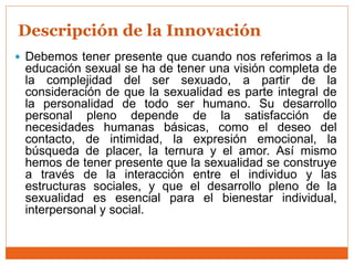  Debemos tener presente que cuando nos referimos a la
educación sexual se ha de tener una visión completa de
la complejidad del ser sexuado, a partir de la
consideración de que la sexualidad es parte integral de
la personalidad de todo ser humano. Su desarrollo
personal pleno depende de la satisfacción de
necesidades humanas básicas, como el deseo del
contacto, de intimidad, la expresión emocional, la
búsqueda de placer, la ternura y el amor. Así mismo
hemos de tener presente que la sexualidad se construye
a través de la interacción entre el individuo y las
estructuras sociales, y que el desarrollo pleno de la
sexualidad es esencial para el bienestar individual,
interpersonal y social.
Descripción de la Innovación
 