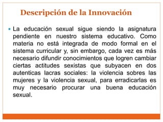 Descripción de la Innovación
 La educación sexual sigue siendo la asignatura
pendiente en nuestro sistema educativo. Como
materia no está integrada de modo formal en el
sistema curricular y, sin embargo, cada vez es más
necesario difundir conocimientos que logren cambiar
ciertas actitudes sexistas que subyacen en dos
autenticas lacras sociales: la violencia sobres las
mujeres y la violencia sexual, para erradicarlas es
muy necesario procurar una buena educación
sexual.
 