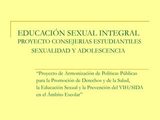 EDUCACIÓN SEXUAL INTEGRAL
PROYECTO CONSEJERIAS ESTUDIANTILES
SEXUALIDAD Y ADOLESCENCIA
“Proyecto de Armonización de Políticas Públicas
para la Promoción de Derechos y de la Salud,
la Educación Sexual y la Prevención del VIH/SIDA
en el Ámbito Escolar”
 