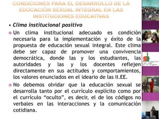 Condiciones para el desarrollo de la Educación Sexual Integral en las instituciones educativas• Clima institucional positivoUn clima institucional adecuado es condición necesaria para la implementación y éxito de la propuesta de educación sexual integral. Este clima debe ser capaz de promover una convivencia democrática, donde las y los estudiantes, las autoridades y las y los docentes reflejen directamente en sus actitudes y comportamientos, los valores enunciados en el ideario de las II.EE.No debemos olvidar que la educación sexual se desarrolla tanto por el currículo explícito como por el currículo “oculto”, es decir, el de los códigos no verbales en las interacciones y la comunicación cotidiana.