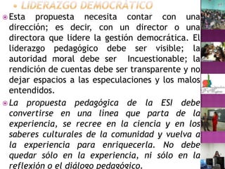 • Liderazgo democráticoEsta propuesta necesita contar con una dirección; es decir, con un director o una directora que lidere la gestión democrática. El liderazgo pedagógico debe ser visible; la autoridad moral debe ser  Incuestionable; la rendición de cuentas debe ser transparente y no dejar espacios a las especulaciones y los malos entendidos.La propuesta pedagógica de la ESI debe convertirse en una línea que parta de la experiencia, se recree en la ciencia y en los saberes culturales de la comunidad y vuelva a la experiencia para enriquecerla. No debe quedar sólo en la experiencia, ni sólo en la reflexión o el diálogo pedagógico.