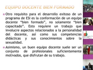 Equipo docente bien formadoOtro requisito para el desarrollo exitoso de un programa de ESI es la conformación de un equipo docente “bien formado”, no solamente “bien capacitado”. Esto requiere un trabajo que involucre aspectos relacionados a la personalidad del docente, así como sus competencias didácticas y sus conocimientos sobre la sexualidad.Asimismo, un buen equipo docente suele ser un conjunto de profesionales suficientemente motivados, que disfrutan de su trabajo.