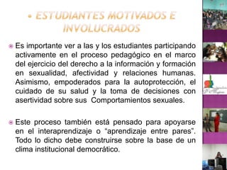 • Estudiantes motivados e involucradosEs importante ver a las y los estudiantes participando activamente en el proceso pedagógico en el marco del ejercicio del derecho a la información y formación en sexualidad, afectividad y relaciones humanas. Asimismo, empoderados para la autoprotección, el cuidado de su salud y la toma de decisiones con asertividad sobre sus  Comportamientos sexuales.Este proceso también está pensado para apoyarse en el interaprendizaje o “aprendizaje entre pares”. Todo lo dicho debe construirse sobre la base de un clima institucional democrático.