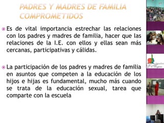 Padres y madres de familia comprometidosEs de vital importancia estrechar las relaciones con los padres y madres de familia, hacer que las relaciones de la I.E. con ellos y ellas sean más cercanas, participativas y cálidas.La participación de los padres y madres de familia en asuntos que competen a la educación de los hijos e hijas es fundamental, mucho más cuando se trata de la educación sexual, tarea que  comparte con la escuela