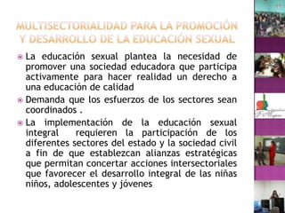 Multisectorialidad para la Promoción y desarrollo de la educación sexualLa educación sexual plantea la necesidad de promover una sociedad educadora que participa activamente para hacer realidad un derecho a una educación de calidad Demanda que los esfuerzos de los sectores sean coordinados .La implementación de la educación sexual integral  requieren la participación de los diferentes sectores del estado y la sociedad civil a fin de que establezcan alianzas estratégicas que permitan concertar acciones intersectoriales que favorecer el desarrollo integral de las niñas niños, adolescentes y jóvenes 