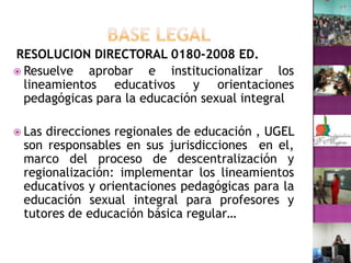 BASE LEGALRESOLUCION DIRECTORAL 0180-2008 ED.Resuelve aprobar e institucionalizar los lineamientos educativos y orientaciones pedagógicas para la educación sexual integralLas direcciones regionales de educación , UGEL son responsables en sus jurisdicciones  en el, marco del proceso de descentralización y regionalización: implementar los lineamientos educativos y orientaciones pedagógicas para la educación sexual integral para profesores y tutores de educación básica regular…