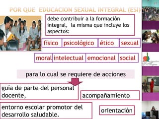 POR QUE  EDUCACION SEXUAL INTEGRAL (ESI)debe contribuir a la formación integral,  la misma que incluye los aspectos:físico psicológico éticosexualsocial emocionalintelectual moralpara lo cual se requiere de acciones guía de parte del personal docente, acompañamientoentorno escolar promotor del desarrollo saludable.orientación