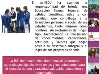 El MINEDU ha asumido la responsabilidad de brindar una Educación Sexual Integral de calidad científica, ética y con equidad, que contribuya a la formación personal y social de sus estudiantes, tanto mujeres como hombres, sin exclusiones de ningún tipo, favoreciendo la transmisión de conocimientos, capacidades, actitudes y valores que hagan posible su desarrollo integral y el logro de sus proyectos de vida.La ESI tiene como finalidad principal desarrollar aprendizajes significativos en las y los estudiantes para el ejercicio de una sexualidad saludable, placentera y responsable