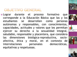 OBJETIVO GENERALLograr durante el proceso formativo que  corresponde a la Educación Básica que las y los estudiantes se desarrollen como personas autónomas y responsables, con conocimientos, capacidades, actitudes y valores que les permitan ejercer su derecho a la sexualidad integral, saludable, responsable y placentera, que considera las dimensiones biológica-reproductiva, socio-afectiva, ética y moral, en el contexto de interrelaciones personales democráticas, equitativas y respetuosas.
