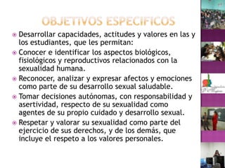 OBJETIVOS ESPECIFICOSDesarrollar capacidades, actitudes y valores en las y los estudiantes, que les permitan:Conocer e identificar los aspectos biológicos, fisiológicos y reproductivos relacionados con la sexualidad humana.Reconocer, analizar y expresar afectos y emociones como parte de su desarrollo sexual saludable.Tomar decisiones autónomas, con responsabilidad y asertividad, respecto de su sexualidad como agentes de su propio cuidado y desarrollo sexual.Respetar y valorar su sexualidad como parte del ejercicio de sus derechos, y de los demás, que incluye el respeto a los valores personales.