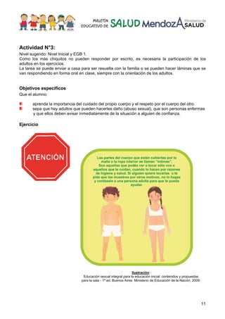 11
Actividad N°3:
Nivel sugerido: Nivel Inicial y EGB 1.
Como los más chiquitos no pueden responder por escrito, es necesaria la participación de los
adultos en los ejercicios.
La tarea se puede enviar a casa para ser resuelta con la familia o se pueden hacer láminas que se
van respondiendo en forma oral en clase, siempre con la orientación de los adultos.
Objetivos específicos
Que el alumno:
aprenda la importancia del cuidado del propio cuerpo y el respeto por el cuerpo del otro.
sepa que hay adultos que pueden hacerles daño (abuso sexual), que son personas enfermas
y que ellos deben avisar inmediatamente de la situación a alguien de confianza.
Ejercicio
Ilustración:
Educación sexual integral para la educación inicial: contenidos y propuestas
para la sala - 1ª ed. Buenos Aires: Ministerio de Educación de la Nación, 2009.
 