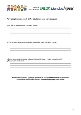 12
Para completar con ayuda de los adultos en casa o en la escuela
¿Por qué no debes mostrar tus partes íntimas?
___________________________________________________________________
___________________________________________________________________
___________________________________________________________________
___________________________________________________________________
¿Cómo puedes pedir ayuda si alguien quiere tocar o ver tus partes íntimas?
___________________________________________________________________
___________________________________________________________________
___________________________________________________________________
___________________________________________________________________
¿Debes tener miedo de contar si alguien ha querido tocar o ver tus partes íntimas?
¿A quién se lo contarías?
___________________________________________________________________
___________________________________________________________________
___________________________________________________________________
___________________________________________________________________
Nadie puede obligarte a guardar secretos de situaciones que te hacen sentir mal,
incómodo o confundido. Siempre pide ayuda a una persona adulta.
 