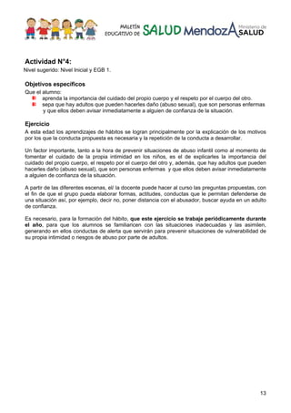 13
Actividad N°4:
Nivel sugerido: Nivel Inicial y EGB 1.
Objetivos específicos
Que el alumno:
aprenda la importancia del cuidado del propio cuerpo y el respeto por el cuerpo del otro.
sepa que hay adultos que pueden hacerles daño (abuso sexual), que son personas enfermas
y que ellos deben avisar inmediatamente a alguien de confianza de la situación.
Ejercicio
A esta edad los aprendizajes de hábitos se logran principalmente por la explicación de los motivos
por los que la conducta propuesta es necesaria y la repetición de la conducta a desarrollar.
Un factor importante, tanto a la hora de prevenir situaciones de abuso infantil como al momento de
fomentar el cuidado de la propia intimidad en los niños, es el de explicarles la importancia del
cuidado del propio cuerpo, el respeto por el cuerpo del otro y, además, que hay adultos que pueden
hacerles daño (abuso sexual), que son personas enfermas y que ellos deben avisar inmediatamente
a alguien de confianza de la situación.
A partir de las diferentes escenas, el/ la docente puede hacer al curso las preguntas propuestas, con
el fin de que el grupo pueda elaborar formas, actitudes, conductas que le permitan defenderse de
una situación así, por ejemplo, decir no, poner distancia con el abusador, buscar ayuda en un adulto
de confianza.
Es necesario, para la formación del hábito, que este ejercicio se trabaje periódicamente durante
el año, para que los alumnos se familiaricen con las situaciones inadecuadas y las asimilen,
generando en ellos conductas de alerta que servirán para prevenir situaciones de vulnerabilidad de
su propia intimidad o riesgos de abuso por parte de adultos.
 