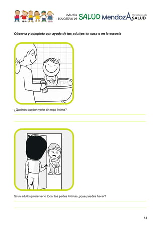 14
Observa y completa con ayuda de los adultos en casa o en la escuela
¿Quiénes pueden verte sin ropa íntima?
________________________________________________________________________________
________________________________________________________________________________
Si un adulto quiere ver o tocar tus partes íntimas ¿qué puedes hacer?
________________________________________________________________________________
________________________________________________________________________________
 