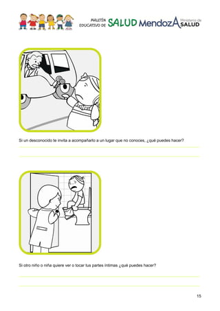 15
Si un desconocido te invita a acompañarlo a un lugar que no conoces, ¿qué puedes hacer?
________________________________________________________________________________
________________________________________________________________________________
Si otro niño o niña quiere ver o tocar tus partes íntimas ¿qué puedes hacer?
________________________________________________________________________________
________________________________________________________________________________
 