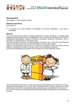 19
Actividad N°6:
Nivel sugerido: 7° año de EGB 2 y EGB 3.
Objetivos específicos
Que el alumno:
se involucre en el tema teniendo la posibilidad de encontrar respuestas a sus dudas e
inquietudes.
Ejercicio
Si bien es la familia quien orienta en materia de educación sexual y reproductiva, no siempre puede
responder a todas las dudas de las y los adolescentes. Por eso puede ser necesario que consulten a
profesionales (ginecólogo/a, médico/a de familia, psicólogo/a, obstétrica, enfermeros, etc.) a
docentes o a consejeros/as en educación sexual.
Para esta actividad, la escuela y las familias pueden convocar a uno o varios de los profesionales
antes mencionados a fin de dar una charla informativa y formativa sobre el tema.
Luego de una introducción que motive a los alumnos, se procede a darles un tiempo para que
elaboren en tarjetas las consultas que deseen hacer a los orientadores convocados.
Cada alumno depositará sus preguntas (una por tarjeta) en un buzón destinado a tal fin.
Una vez realizadas las preguntas, se dará un tiempo a los profesionales para ordenarlas por tema y
desarrollar las respuestas con un orden lógico. Mientras tanto los alumnos pueden ver un video
seleccionado sobre el tema o la proyección de las diapositivas que acompañan a la “Guía básica”.
En una tercera etapa los profesionales orientadores responderán a las preguntas efectuadas por los
alumnos.
 