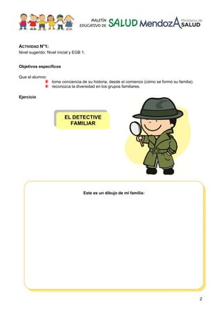 2
ACTIVIDAD N°1:
Nivel sugerido: Nivel inicial y EGB 1.
Objetivos específicos
Que el alumno:
tome conciencia de su historia, desde el comienzo (cómo se formó su familia).
reconozca la diversidad en los grupos familiares.
Ejercicio
EL DETECTIVE
FAMILIAR
Este es un dibujo de mi familia:
 