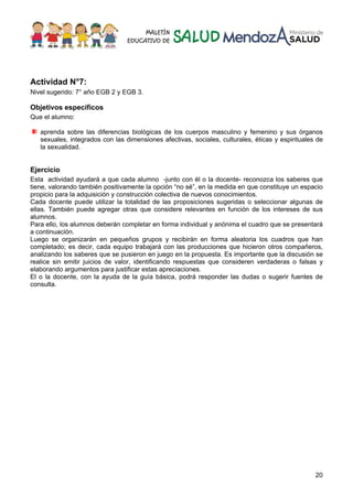 20
Actividad N°7:
Nivel sugerido: 7° año EGB 2 y EGB 3.
Objetivos específicos
Que el alumno:
aprenda sobre las diferencias biológicas de los cuerpos masculino y femenino y sus órganos
sexuales, integrados con las dimensiones afectivas, sociales, culturales, éticas y espirituales de
la sexualidad.
Ejercicio
Esta actividad ayudará a que cada alumno -junto con él o la docente- reconozca los saberes que
tiene, valorando también positivamente la opción “no sé”, en la medida en que constituye un espacio
propicio para la adquisición y construcción colectiva de nuevos conocimientos.
Cada docente puede utilizar la totalidad de las proposiciones sugeridas o seleccionar algunas de
ellas. También puede agregar otras que considere relevantes en función de los intereses de sus
alumnos.
Para ello, los alumnos deberán completar en forma individual y anónima el cuadro que se presentará
a continuación.
Luego se organizarán en pequeños grupos y recibirán en forma aleatoria los cuadros que han
completado; es decir, cada equipo trabajará con las producciones que hicieron otros compañeros,
analizando los saberes que se pusieron en juego en la propuesta. Es importante que la discusión se
realice sin emitir juicios de valor, identificando respuestas que consideren verdaderas o falsas y
elaborando argumentos para justificar estas apreciaciones.
El o la docente, con la ayuda de la guía básica, podrá responder las dudas o sugerir fuentes de
consulta.
 
