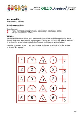 22
ACTIVIDAD N°8:
Nivel sugerido: Polimodal.
Objetivos específicos
Que el alumno:
reciba información sobre procreación responsable y planificación familiar.
procese la información recibida.
Ejercicio
Se realiza una clase expositiva sobre el tema de la procreación responsable y la planificación
familiar. Se entrega a los alumnos el material elaborado para la exposición del docente orientador.
A continuación los alumnos procesarán la información recibida en grupos de trabajo.
Se divide la clase en grupos y cada alumno recibe un número con un símbolo gráfico que lo
acompaña. Por ejemplo:
 