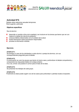 26
Actividad N°9:
Debate sobre relaciones sexuales tempranas.
Nivel sugerido: polimodal.
OObbjjeettiivvooss eessppeeccííffiiccooss
Que el alumno:
desarrolle un sentido crítico de la realidad y se involucre en los temas que tienen que ver con
mejorar la calidad de vida de la población.
conozca hábitos relacionados con el cuidado de la salud.
reciba información sobre procreación responsable.
procese la información recibida.
Ejercicio
ETAPA N°1:
Se entrega un caso de los planteados a cada alumno o pareja de alumnos, con sus
correspondientes preguntas para el debate.
ETAPA N°2:
A continuación se unen los grupos que tienen el mismo caso y profundizan el debate compartiendo y
comparando las respuestas dadas en la etapa anterior.
A su vez, arman una puesta en común para el resto de la clase.
ETAPA N°3:
Se presentan los trabajos de cada grupo.
ETAPA N°4:
Finalmente la clase puede sugerir uno de los casos para profundizar o plantear dudas al expositor.
 