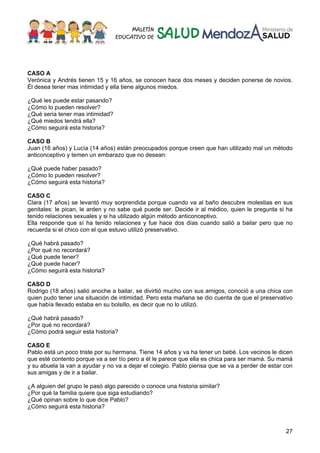 27
CASO A
Verónica y Andrés tienen 15 y 16 años, se conocen hace dos meses y deciden ponerse de novios.
Él desea tener mas intimidad y ella tiene algunos miedos.
¿Qué les puede estar pasando?
¿Cómo lo pueden resolver?
¿Qué seria tener mas intimidad?
¿Qué miedos tendrá ella?
¿Cómo seguirá esta historia?
CASO B
Juan (16 años) y Lucía (14 años) están preocupados porque creen que han utilizado mal un método
anticonceptivo y temen un embarazo que no desean:
¿Qué puede haber pasado?
¿Cómo lo pueden resolver?
¿Cómo seguirá esta historia?
CASO C
Clara (17 años) se levantó muy sorprendida porque cuando va al baño descubre molestias en sus
genitales: le pican, le arden y no sabe qué puede ser. Decide ir al médico, quien le pregunta si ha
tenido relaciones sexuales y si ha utilizado algún método anticonceptivo.
Ella responde que sí ha tenido relaciones y fue hace dos días cuando salió a bailar pero que no
recuerda si el chico con el que estuvo utilizó preservativo.
¿Qué habrá pasado?
¿Por qué no recordará?
¿Qué puede tener?
¿Qué puede hacer?
¿Cómo seguirá esta historia?
CASO D
Rodrigo (18 años) salió anoche a bailar, se divirtió mucho con sus amigos, conoció a una chica con
quien pudo tener una situación de intimidad. Pero esta mañana se dio cuenta de que el preservativo
que había llevado estaba en su bolsillo, es decir que no lo utilizó.
¿Qué habrá pasado?
¿Por qué no recordará?
¿Cómo podrá seguir esta historia?
CASO E
Pablo está un poco triste por su hermana. Tiene 14 años y va ha tener un bebé. Los vecinos le dicen
que esté contento porque va a ser tío pero a él le parece que ella es chica para ser mamá. Su mamá
y su abuela la van a ayudar y no va a dejar el colegio. Pablo piensa que se va a perder de estar con
sus amigas y de ir a bailar.
¿A alguien del grupo le pasó algo parecido o conoce una historia similar?
¿Por qué la familia quiere que siga estudiando?
¿Qué opinan sobre lo que dice Pablo?
¿Cómo seguirá esta historia?
 