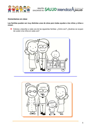 5
Comentamos en clase
Las familias pueden ser muy distintas unas de otras pero todas ayudan a los niños y niñas a
crecer.
Colorea y describe a cada una de las siguientes familias: ¿Cómo son? ¿Quiénes se ocupan
de cuidar a los niños en cada una?
_________________________________________
___________________________________________
 