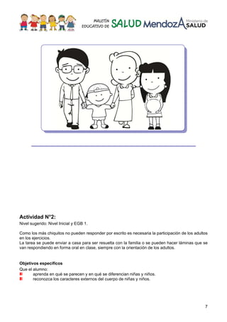7
___________________________________________
Actividad N°2:
Nivel sugerido: Nivel Inicial y EGB 1.
Como los más chiquitos no pueden responder por escrito es necesaria la participación de los adultos
en los ejercicios.
La tarea se puede enviar a casa para ser resuelta con la familia o se pueden hacer láminas que se
van respondiendo en forma oral en clase, siempre con la orientación de los adultos.
Objetivos específicos
Que el alumno:
aprenda en qué se parecen y en qué se diferencian niñas y niños.
reconozca los caracteres externos del cuerpo de niñas y niños.
 