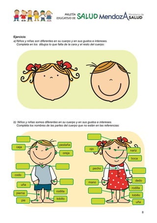 8
Ejercicio
a)Niños y niñas son diferentes en su cuerpo y en sus gustos e intereses.
Completa en los dibujos lo que falta de la cara y el resto del cuerpo:
b) Niños y niñas somos diferentes en su cuerpo y en sus gustos e intereses.
Completa los nombres de las partes del cuerpo que no están en las referencias:
 