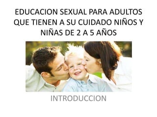 EDUCACION SEXUAL PARA ADULTOS
QUE TIENEN A SU CUIDADO NIÑOS Y
NIÑAS DE 2 A 5 AÑOS
INTRODUCCION
 