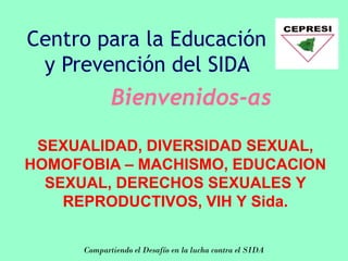Centro para la Educación
 y Prevención del SIDA
             Bienvenidos-as

 SEXUALIDAD, DIVERSIDAD SEXUAL,
HOMOFOBIA – MACHISMO, EDUCACION
  SEXUAL, DERECHOS SEXUALES Y
    REPRODUCTIVOS, VIH Y Sida.

      Compartiendo el Desafío en la lucha contra el SIDA
 