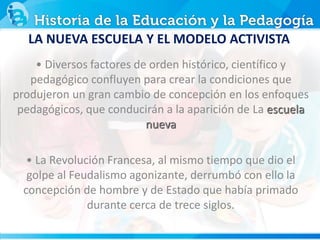 LA NUEVA ESCUELA Y EL MODELO ACTIVISTA
• Diversos factores de orden histórico, científico y
pedagógico confluyen para crear la condiciones que
produjeron un gran cambio de concepción en los enfoques
pedagógicos, que conducirán a la aparición de La escuela
nueva
• La Revolución Francesa, al mismo tiempo que dio el
golpe al Feudalismo agonizante, derrumbó con ello la
concepción de hombre y de Estado que había primado
durante cerca de trece siglos.
 