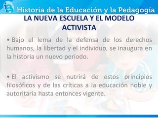 • Bajo el lema de la defensa de los derechos
humanos, la libertad y el individuo, se inaugura en
la historia un nuevo período.
• El activismo se nutrirá de estos principios
filosóficos y de las críticas a la educación noble y
autoritaria hasta entonces vigente.
LA NUEVA ESCUELA Y EL MODELO
ACTIVISTA
 