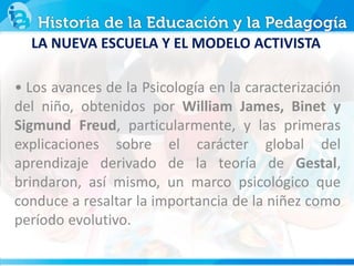 • Los avances de la Psicología en la caracterización
del niño, obtenidos por William James, Binet y
Sigmund Freud, particularmente, y las primeras
explicaciones sobre el carácter global del
aprendizaje derivado de la teoría de Gestal,
brindaron, así mismo, un marco psicológico que
conduce a resaltar la importancia de la niñez como
período evolutivo.
LA NUEVA ESCUELA Y EL MODELO ACTIVISTA
 